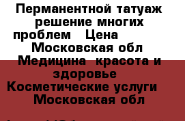 Перманентной татуаж-решение многих проблем › Цена ­ 2 500 - Московская обл. Медицина, красота и здоровье » Косметические услуги   . Московская обл.